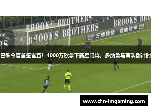 巴黎今夏首签官宣！4000万欧拿下新星门将，多纳鲁马离队倒计时