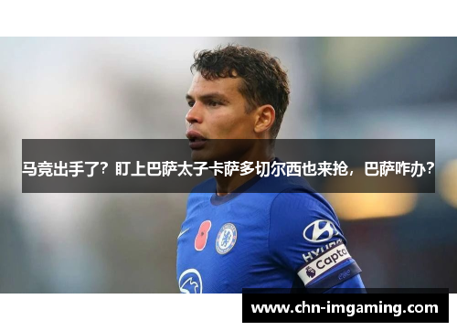 马竞出手了？盯上巴萨太子卡萨多切尔西也来抢，巴萨咋办？